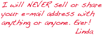 I will NEVER sell or share your e-mail address with anything or anyone. Ever!  -Linda
